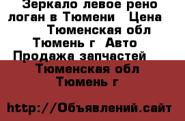 Зеркало левое рено логан в Тюмени › Цена ­ 500 - Тюменская обл., Тюмень г. Авто » Продажа запчастей   . Тюменская обл.,Тюмень г.